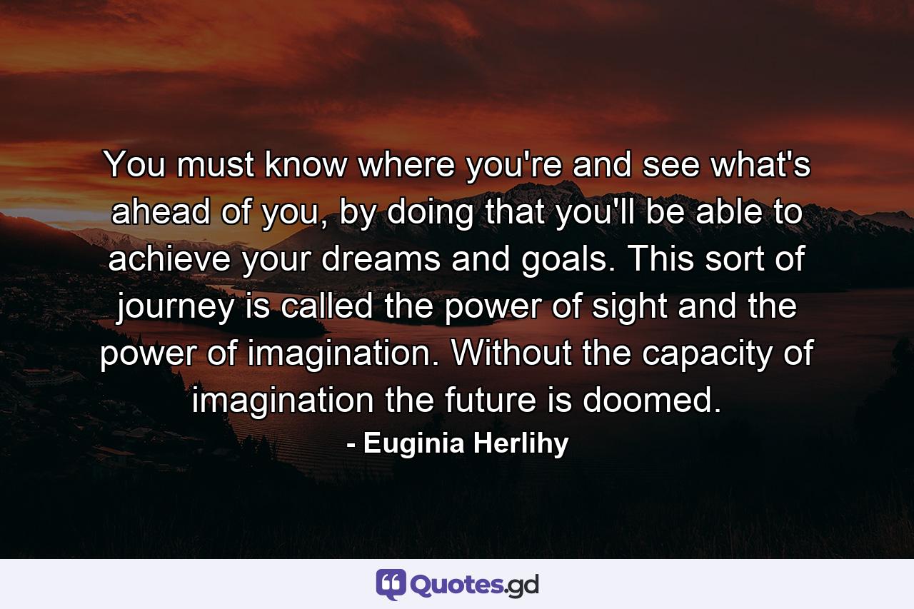 You must know where you're and see what's ahead of you, by doing that you'll be able to achieve your dreams and goals. This sort of journey is called the power of sight and the power of imagination. Without the capacity of imagination the future is doomed. - Quote by Euginia Herlihy