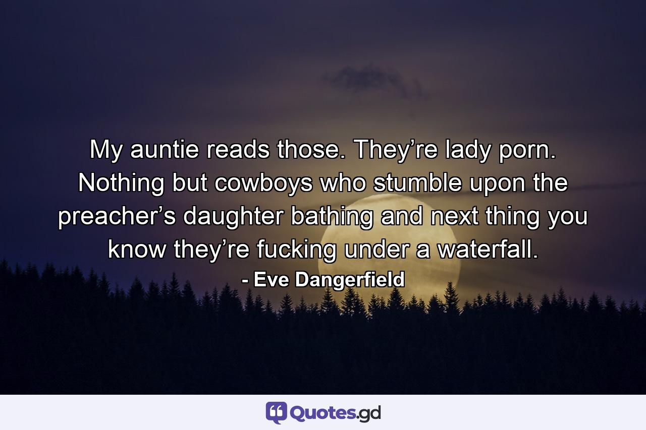 My auntie reads those. They’re lady porn. Nothing but cowboys who stumble upon the preacher’s daughter bathing and next thing you know they’re fucking under a waterfall. - Quote by Eve Dangerfield