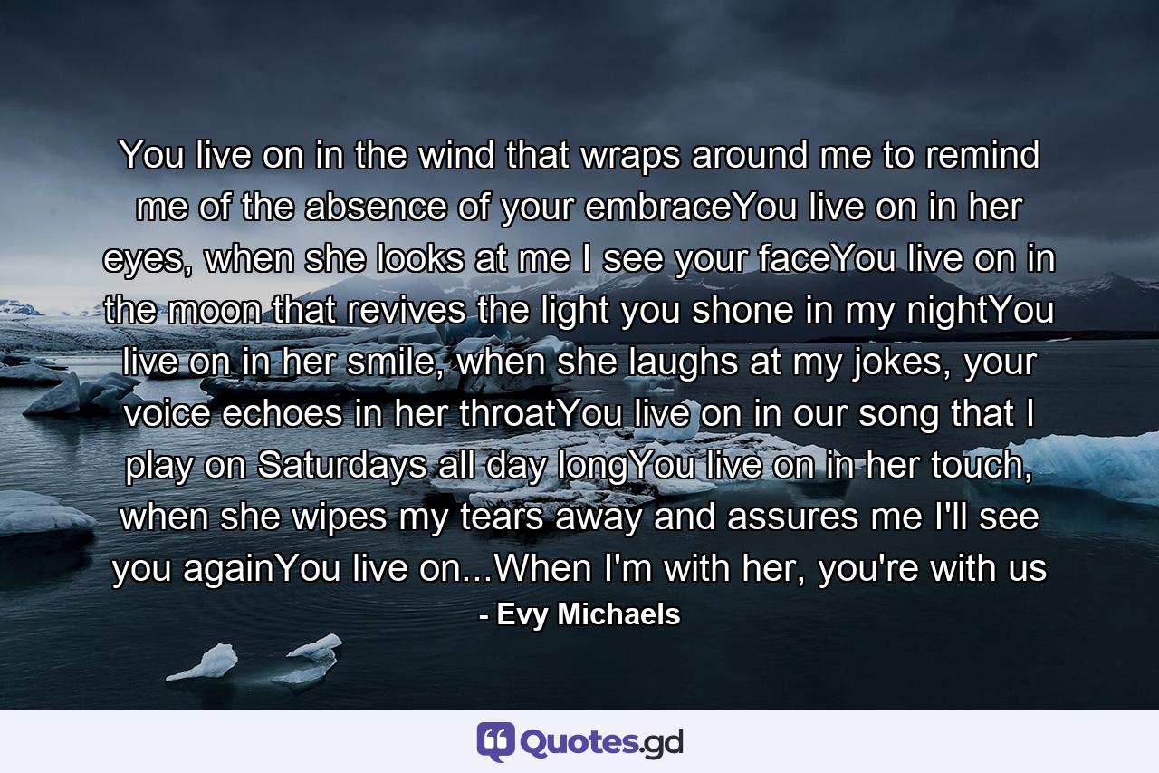 You live on in the wind that wraps around me to remind me of the absence of your embraceYou live on in her eyes, when she looks at me I see your faceYou live on in the moon that revives the light you shone in my nightYou live on in her smile, when she laughs at my jokes, your voice echoes in her throatYou live on in our song that I play on Saturdays all day longYou live on in her touch, when she wipes my tears away and assures me I'll see you againYou live on...When I'm with her, you're with us - Quote by Evy Michaels