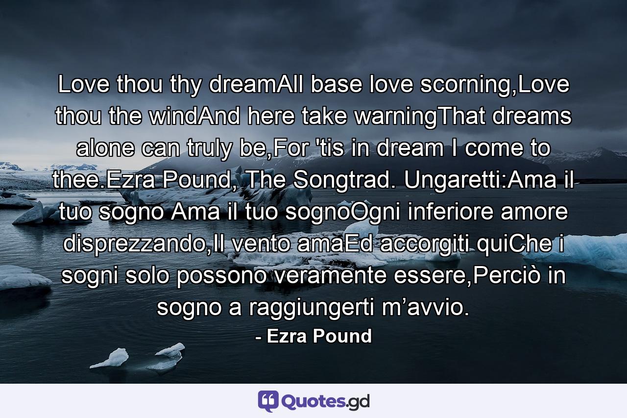 Love thou thy dreamAll base love scorning,Love thou the windAnd here take warningThat dreams alone can truly be,For 'tis in dream I come to thee.Ezra Pound, The Songtrad. Ungaretti:Ama il tuo sogno Ama il tuo sognoOgni inferiore amore disprezzando,Il vento amaEd accorgiti quiChe i sogni solo possono veramente essere,Perciò in sogno a raggiungerti m’avvio. - Quote by Ezra Pound