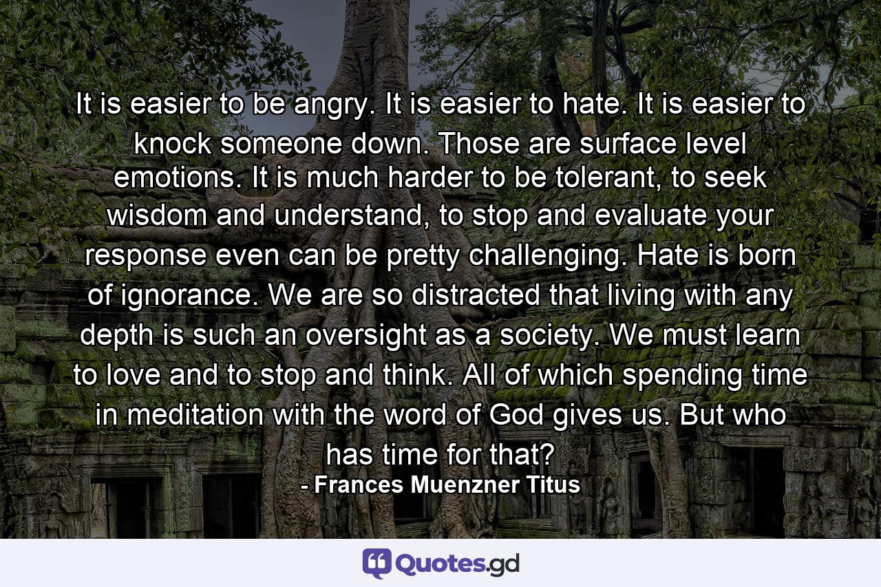 It is easier to be angry. It is easier to hate. It is easier to knock someone down. Those are surface level emotions. It is much harder to be tolerant, to seek wisdom and understand, to stop and evaluate your response even can be pretty challenging. Hate is born of ignorance. We are so distracted that living with any depth is such an oversight as a society. We must learn to love and to stop and think. All of which spending time in meditation with the word of God gives us. But who has time for that? - Quote by Frances Muenzner Titus