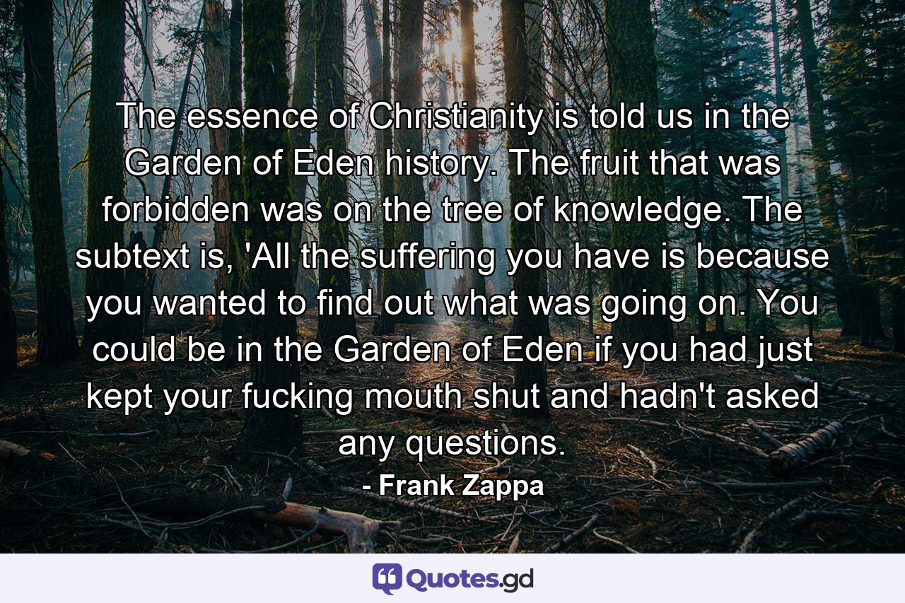 The essence of Christianity is told us in the Garden of Eden history. The fruit that was forbidden was on the tree of knowledge. The subtext is, 'All the suffering you have is because you wanted to find out what was going on. You could be in the Garden of Eden if you had just kept your fucking mouth shut and hadn't asked any questions. - Quote by Frank Zappa