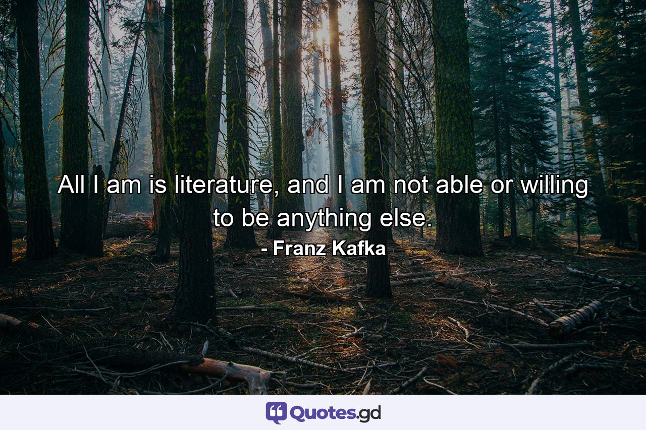 All I am is literature, and I am not able or willing to be anything else. - Quote by Franz Kafka