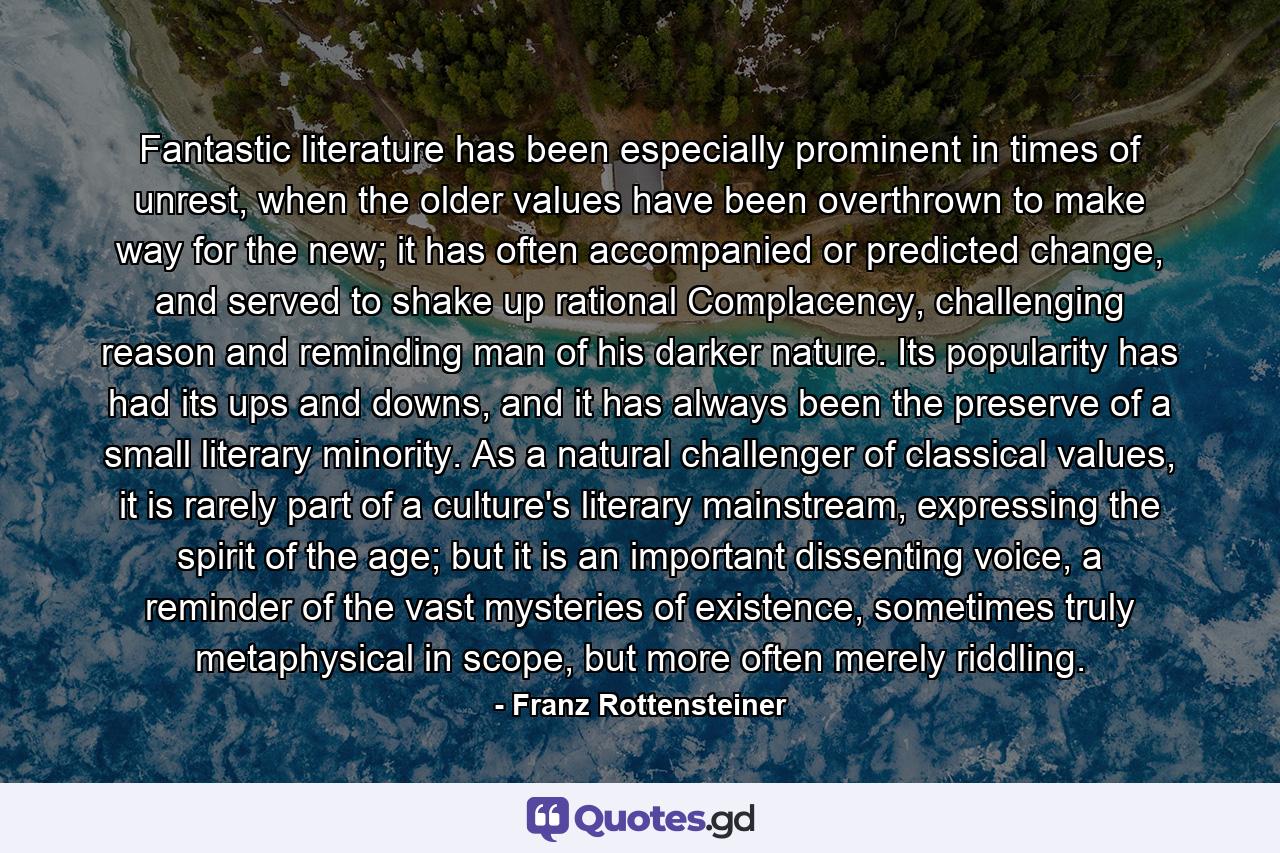 Fantastic literature has been especially prominent in times of unrest, when the older values have been overthrown to make way for the new; it has often accompanied or predicted change, and served to shake up rational Complacency, challenging reason and reminding man of his darker nature. Its popularity has had its ups and downs, and it has always been the preserve of a small literary minority. As a natural challenger of classical values, it is rarely part of a culture's literary mainstream, expressing the spirit of the age; but it is an important dissenting voice, a reminder of the vast mysteries of existence, sometimes truly metaphysical in scope, but more often merely riddling. - Quote by Franz Rottensteiner