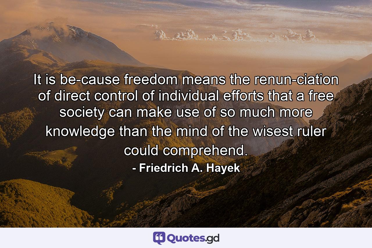 It is be­cause freedom means the renun­ciation of direct control of individual efforts that a free society can make use of so much more knowledge than the mind of the wisest ruler could comprehend. - Quote by Friedrich A. Hayek