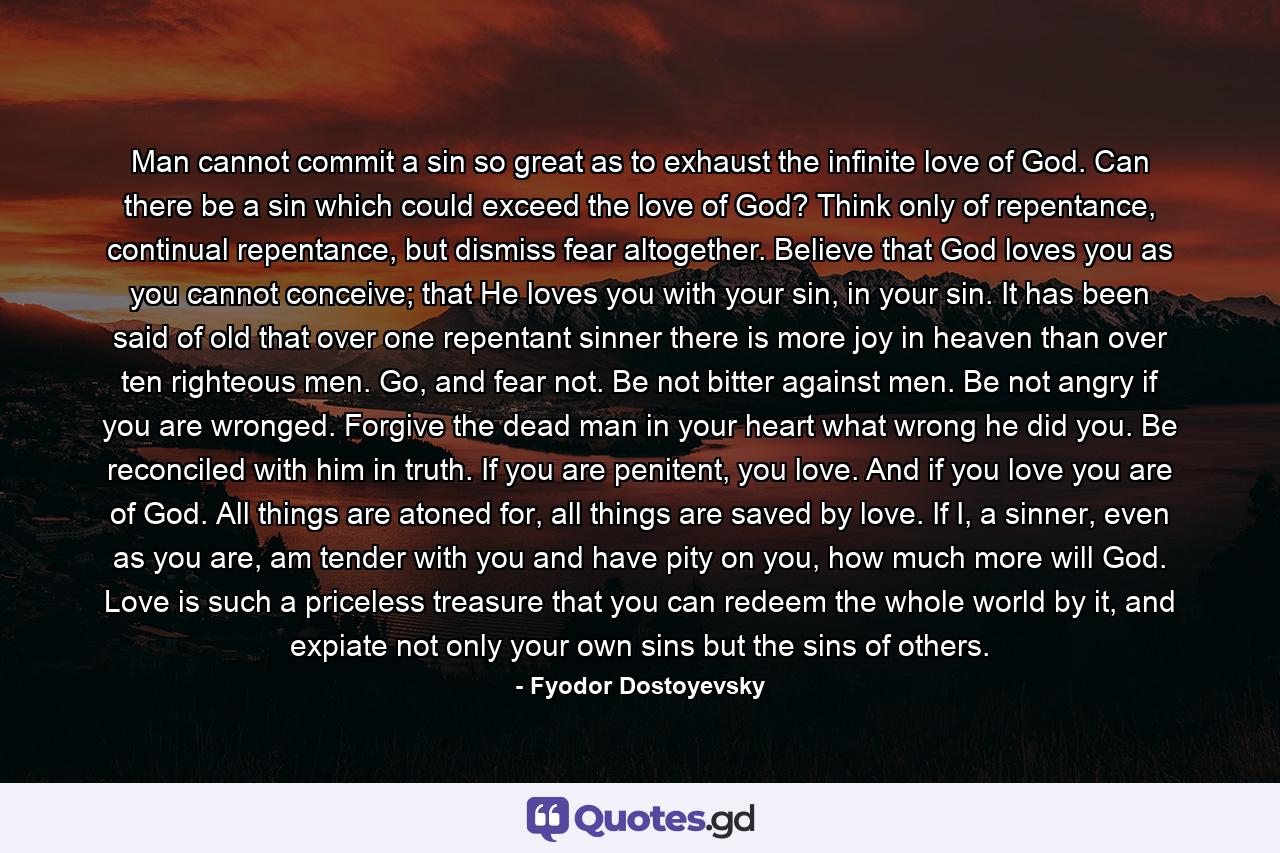 Man cannot commit a sin so great as to exhaust the infinite love of God. Can there be a sin which could exceed the love of God? Think only of repentance, continual repentance, but dismiss fear altogether. Believe that God loves you as you cannot conceive; that He loves you with your sin, in your sin. It has been said of old that over one repentant sinner there is more joy in heaven than over ten righteous men. Go, and fear not. Be not bitter against men. Be not angry if you are wronged. Forgive the dead man in your heart what wrong he did you. Be reconciled with him in truth. If you are penitent, you love. And if you love you are of God. All things are atoned for, all things are saved by love. If I, a sinner, even as you are, am tender with you and have pity on you, how much more will God. Love is such a priceless treasure that you can redeem the whole world by it, and expiate not only your own sins but the sins of others. - Quote by Fyodor Dostoyevsky