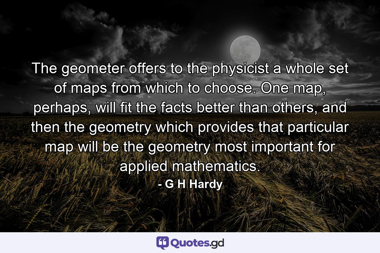 The geometer offers to the physicist a whole set of maps from which to choose. One map, perhaps, will fit the facts better than others, and then the geometry which provides that particular map will be the geometry most important for applied mathematics. - Quote by G H Hardy