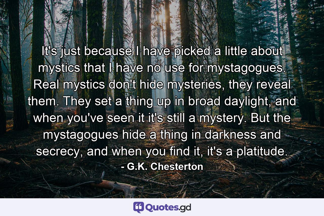 It's just because I have picked a little about mystics that I have no use for mystagogues. Real mystics don't hide mysteries, they reveal them. They set a thing up in broad daylight, and when you've seen it it's still a mystery. But the mystagogues hide a thing in darkness and secrecy, and when you find it, it's a platitude. - Quote by G.K. Chesterton