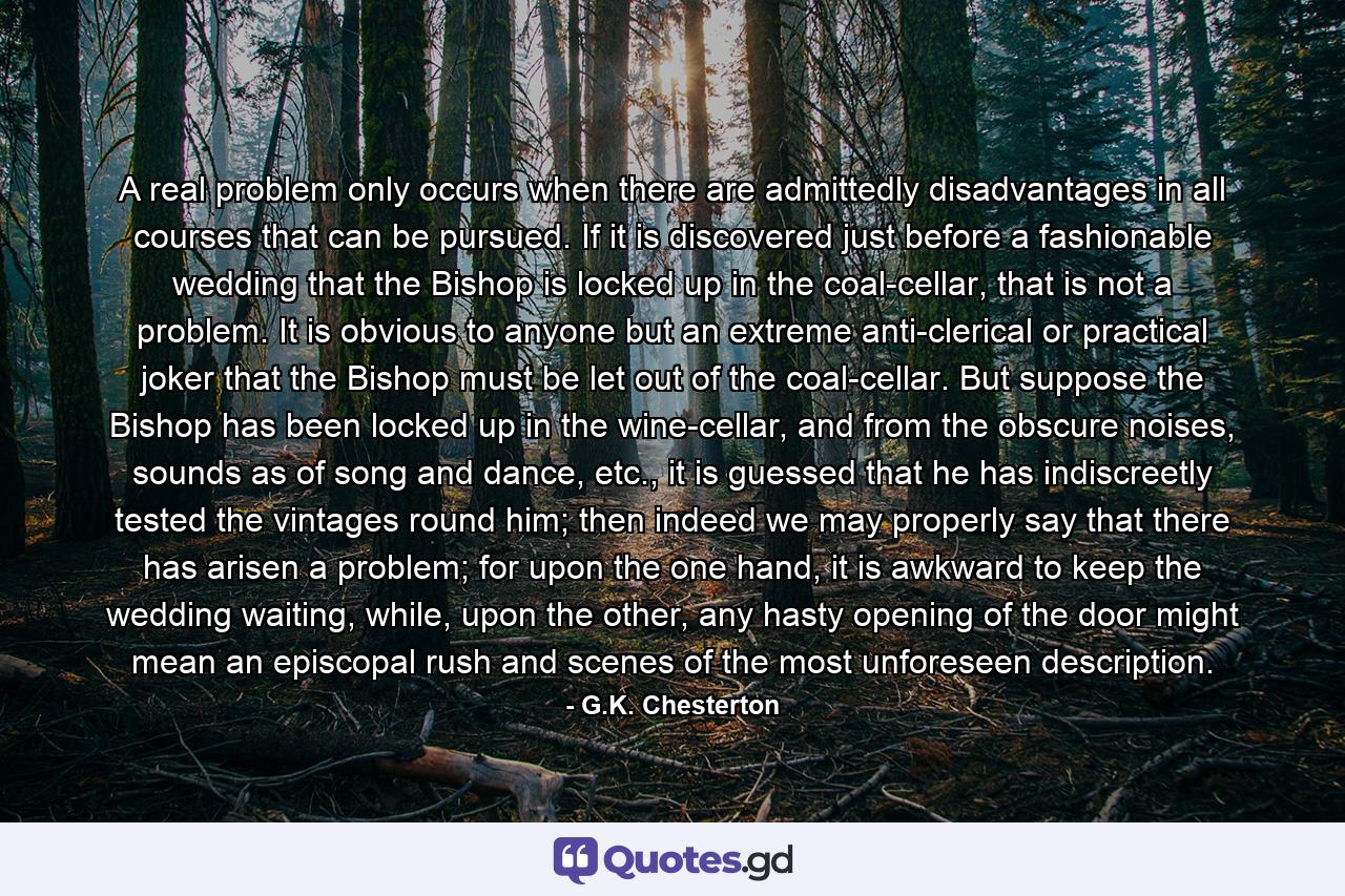 A real problem only occurs when there are admittedly disadvantages in all courses that can be pursued. If it is discovered just before a fashionable wedding that the Bishop is locked up in the coal-cellar, that is not a problem. It is obvious to anyone but an extreme anti-clerical or practical joker that the Bishop must be let out of the coal-cellar. But suppose the Bishop has been locked up in the wine-cellar, and from the obscure noises, sounds as of song and dance, etc., it is guessed that he has indiscreetly tested the vintages round him; then indeed we may properly say that there has arisen a problem; for upon the one hand, it is awkward to keep the wedding waiting, while, upon the other, any hasty opening of the door might mean an episcopal rush and scenes of the most unforeseen description. - Quote by G.K. Chesterton