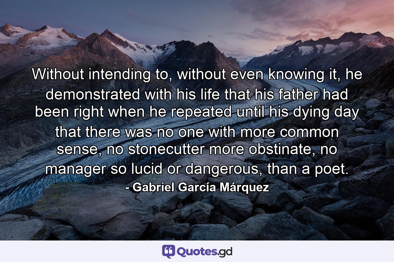 Without intending to, without even knowing it, he demonstrated with his life that his father had been right when he repeated until his dying day that there was no one with more common sense, no stonecutter more obstinate, no manager so lucid or dangerous, than a poet. - Quote by Gabriel García Márquez