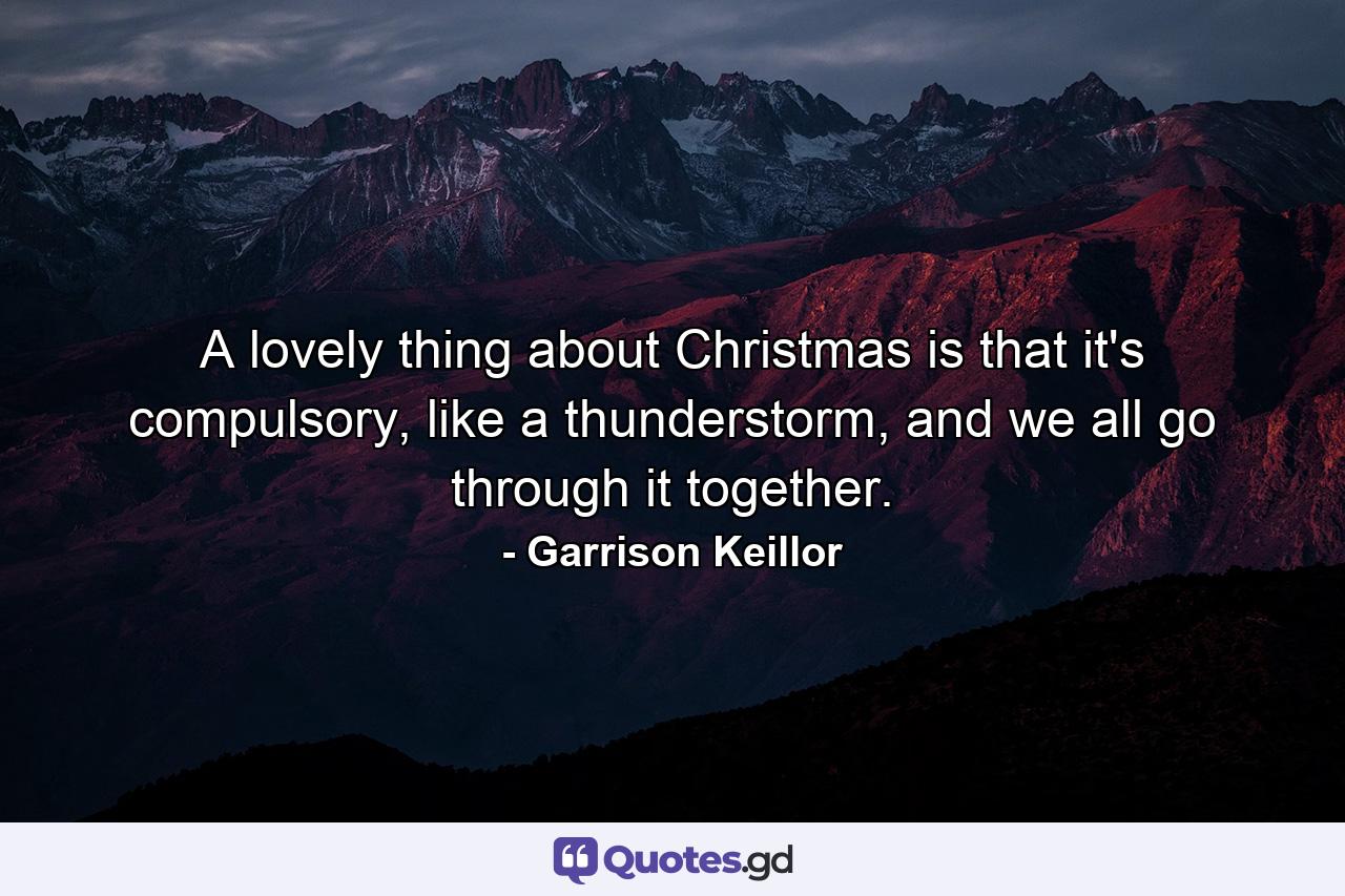 A lovely thing about Christmas is that it's compulsory, like a thunderstorm, and we all go through it together. - Quote by Garrison Keillor