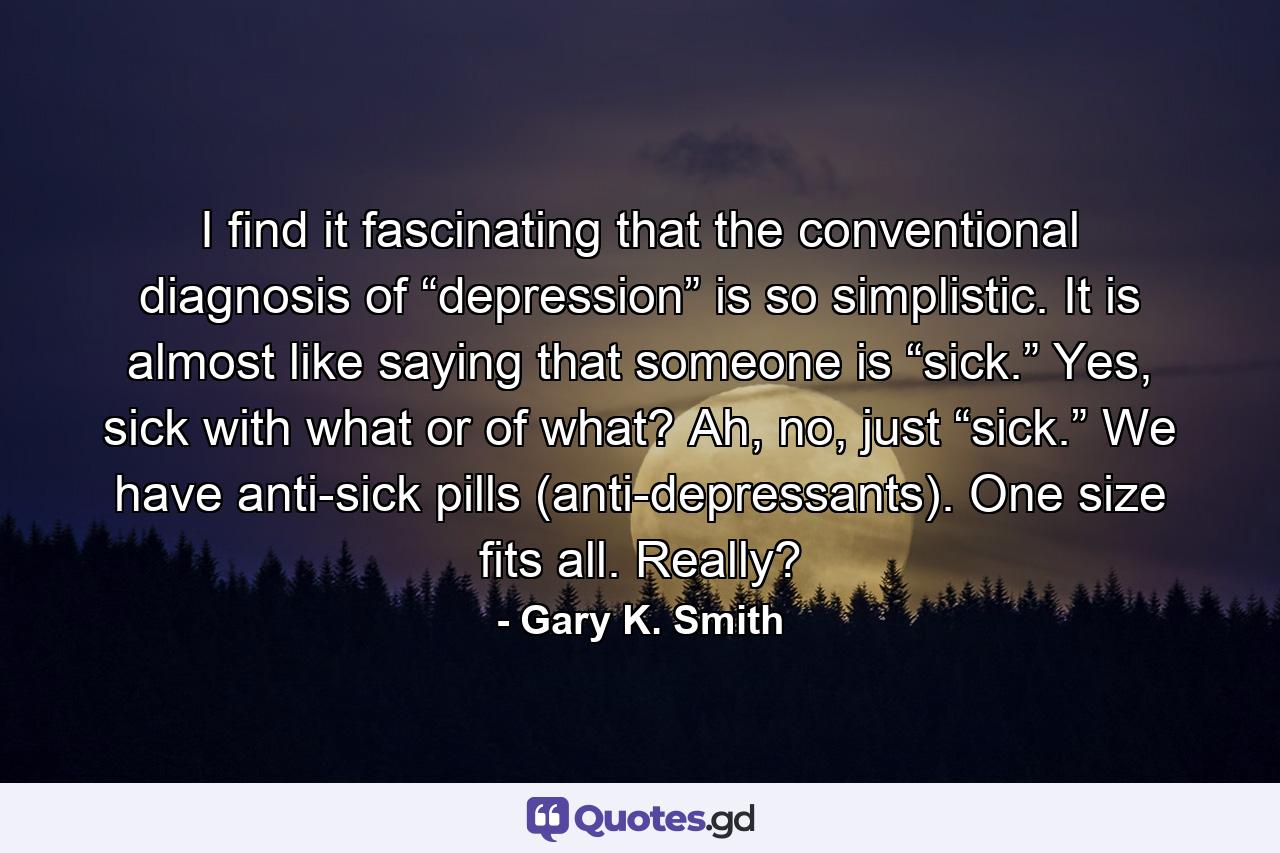 I find it fascinating that the conventional diagnosis of “depression” is so simplistic. It is almost like saying that someone is “sick.” Yes, sick with what or of what? Ah, no, just “sick.” We have anti-sick pills (anti-depressants). One size fits all. Really? - Quote by Gary K. Smith