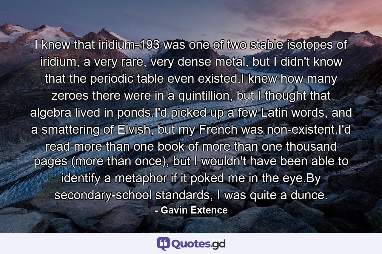 I knew that iridium-193 was one of two stable isotopes of iridium, a very rare, very dense metal, but I didn't know that the periodic table even existed.I knew how many zeroes there were in a quintillion, but I thought that algebra lived in ponds.I'd picked up a few Latin words, and a smattering of Elvish, but my French was non-existent.I'd read more than one book of more than one thousand pages (more than once), but I wouldn't have been able to identify a metaphor if it poked me in the eye.By secondary-school standards, I was quite a dunce. - Quote by Gavin Extence