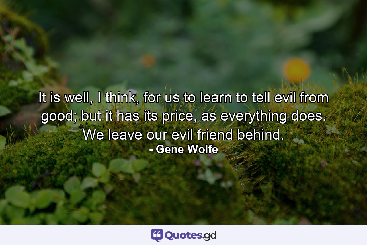 It is well, I think, for us to learn to tell evil from good; but it has its price, as everything does. We leave our evil friend behind. - Quote by Gene Wolfe