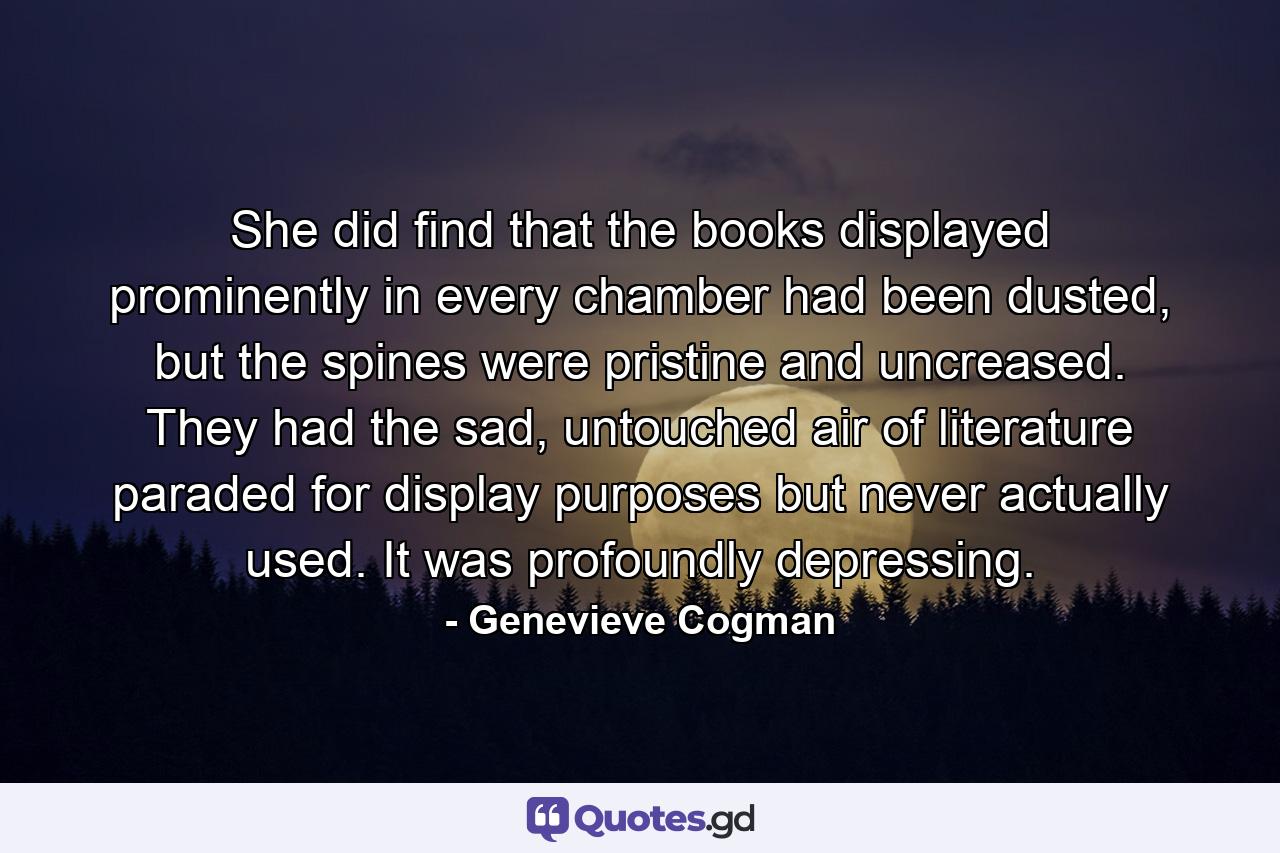 She did find that the books displayed prominently in every chamber had been dusted, but the spines were pristine and uncreased. They had the sad, untouched air of literature paraded for display purposes but never actually used. It was profoundly depressing. - Quote by Genevieve Cogman