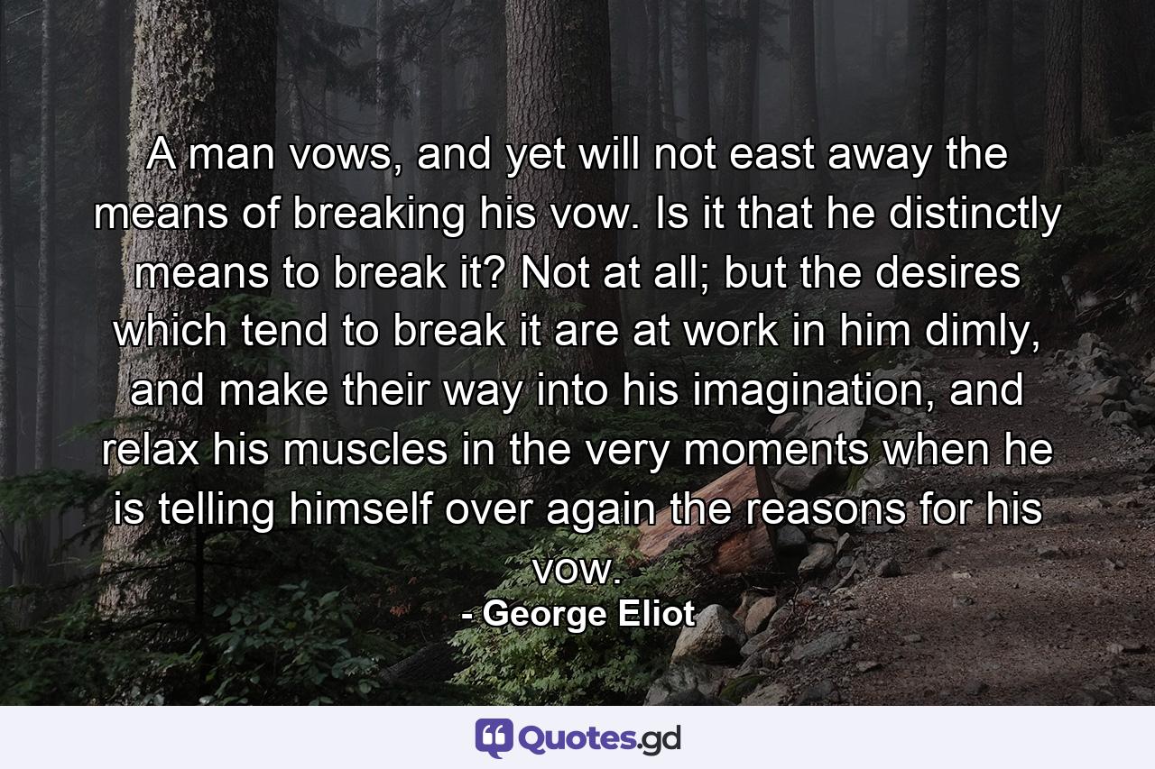 A man vows, and yet will not east away the means of breaking his vow. Is it that he distinctly means to break it? Not at all; but the desires which tend to break it are at work in him dimly, and make their way into his imagination, and relax his muscles in the very moments when he is telling himself over again the reasons for his vow. - Quote by George Eliot