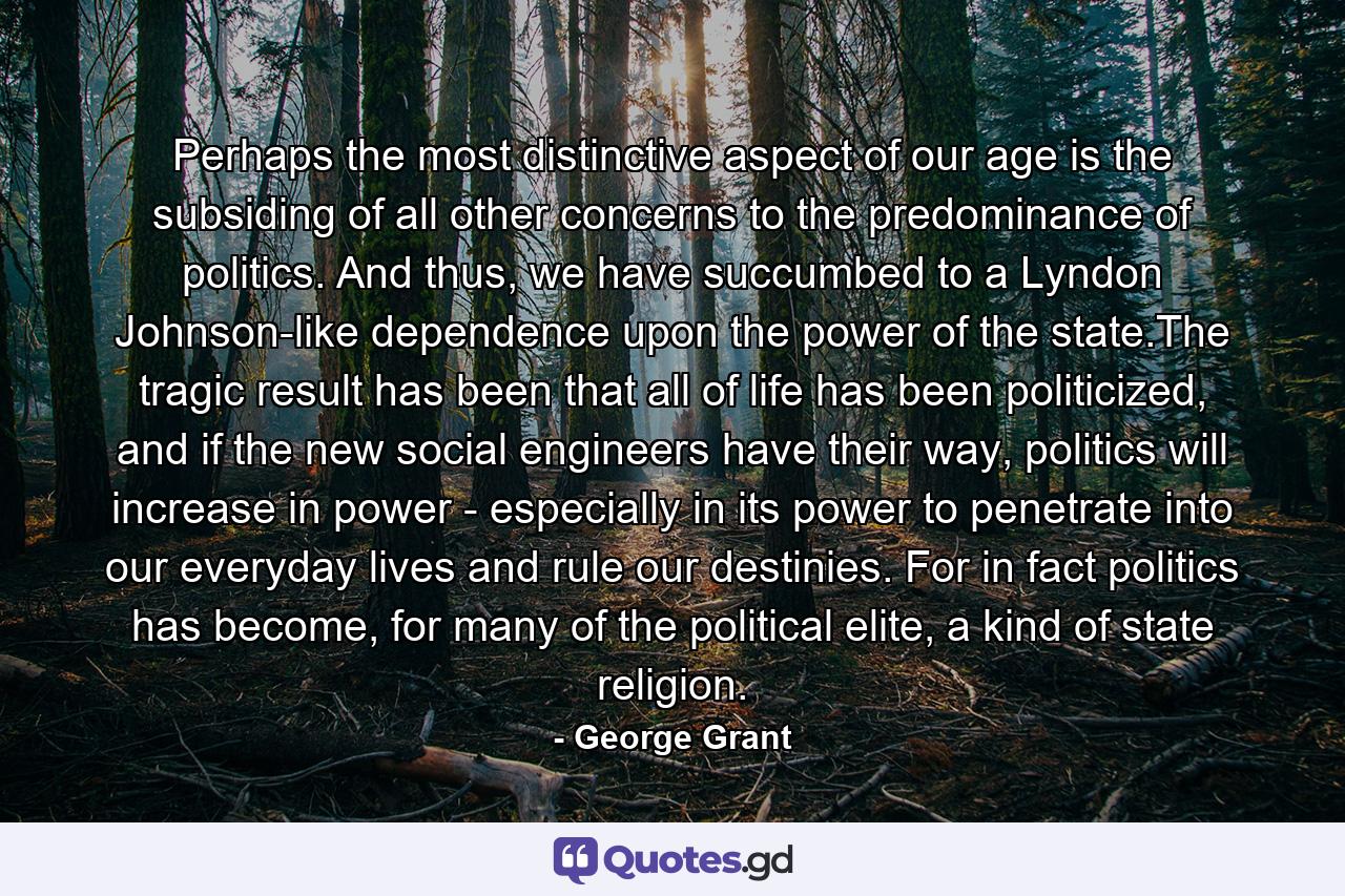 Perhaps the most distinctive aspect of our age is the subsiding of all other concerns to the predominance of politics. And thus, we have succumbed to a Lyndon Johnson-like dependence upon the power of the state.The tragic result has been that all of life has been politicized, and if the new social engineers have their way, politics will increase in power - especially in its power to penetrate into our everyday lives and rule our destinies. For in fact politics has become, for many of the political elite, a kind of state religion. - Quote by George Grant