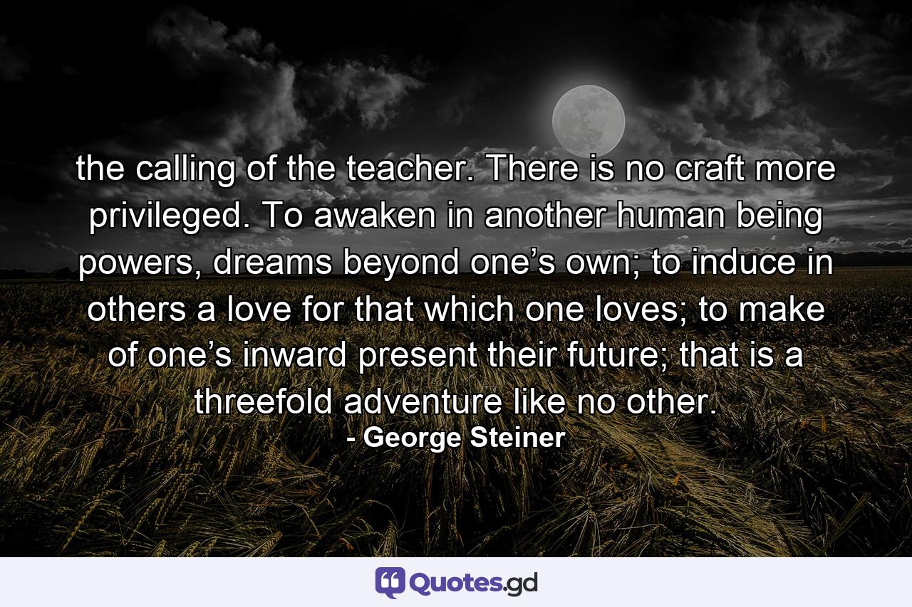 the calling of the teacher. There is no craft more privileged. To awaken in another human being powers, dreams beyond one’s own; to induce in others a love for that which one loves; to make of one’s inward present their future; that is a threefold adventure like no other. - Quote by George Steiner