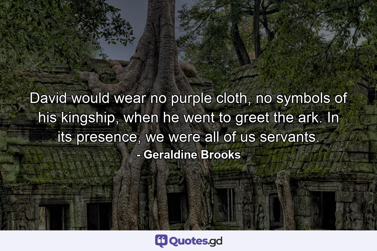 David would wear no purple cloth, no symbols of his kingship, when he went to greet the ark. In its presence, we were all of us servants. - Quote by Geraldine Brooks