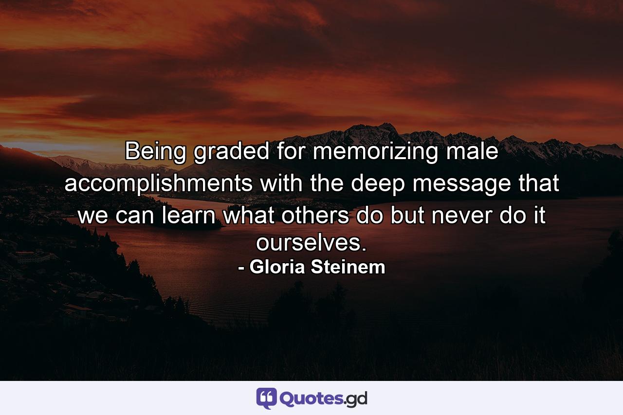 Being graded for memorizing male accomplishments with the deep message that we can learn what others do but never do it ourselves. - Quote by Gloria Steinem