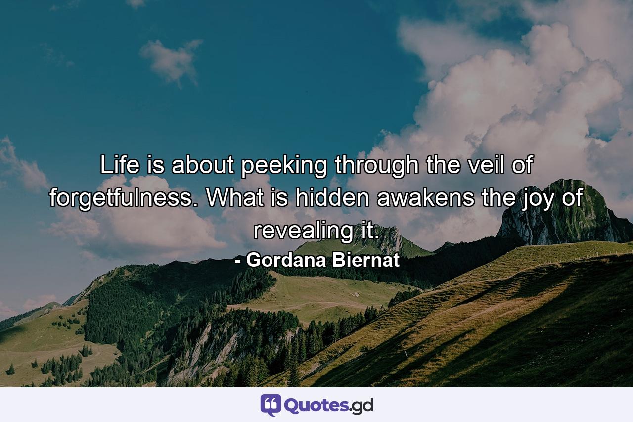 Life is about peeking through the veil of forgetfulness. What is hidden awakens the joy of revealing it. - Quote by Gordana Biernat