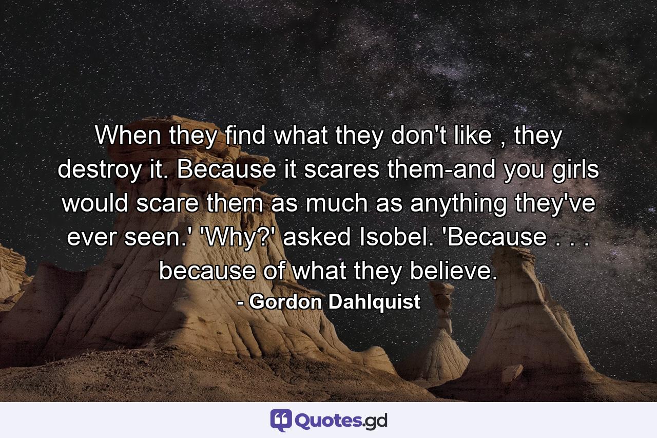 When they find what they don't like , they destroy it. Because it scares them-and you girls would scare them as much as anything they've ever seen.' 'Why?' asked Isobel. 'Because . . . because of what they believe. - Quote by Gordon Dahlquist