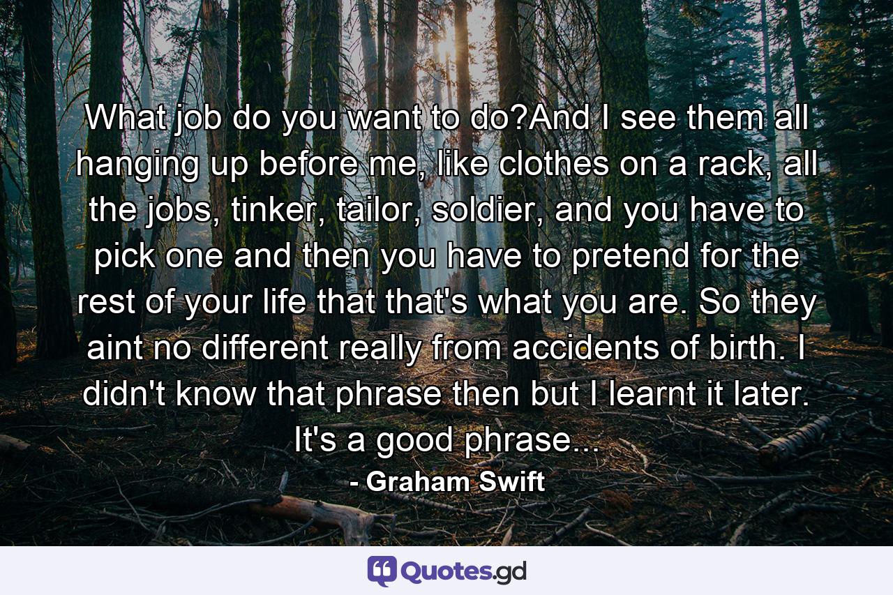 What job do you want to do?And I see them all hanging up before me, like clothes on a rack, all the jobs, tinker, tailor, soldier, and you have to pick one and then you have to pretend for the rest of your life that that's what you are. So they aint no different really from accidents of birth. I didn't know that phrase then but I learnt it later. It's a good phrase... - Quote by Graham Swift