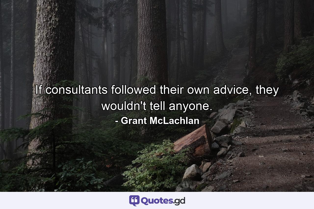 If consultants followed their own advice, they wouldn't tell anyone. - Quote by Grant McLachlan