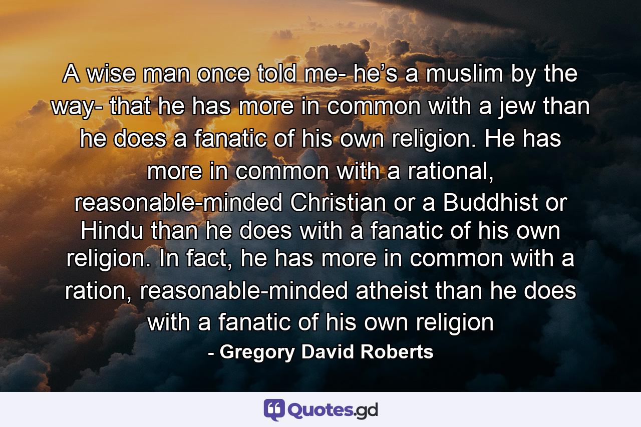 A wise man once told me- he’s a muslim by the way- that he has more in common with a jew than he does a fanatic of his own religion. He has more in common with a rational, reasonable-minded Christian or a Buddhist or Hindu than he does with a fanatic of his own religion. In fact, he has more in common with a ration, reasonable-minded atheist than he does with a fanatic of his own religion - Quote by Gregory David Roberts