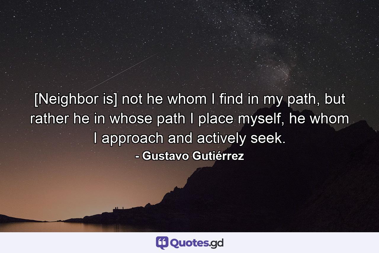 [Neighbor is] not he whom I find in my path, but rather he in whose path I place myself, he whom I approach and actively seek. - Quote by Gustavo Gutiérrez