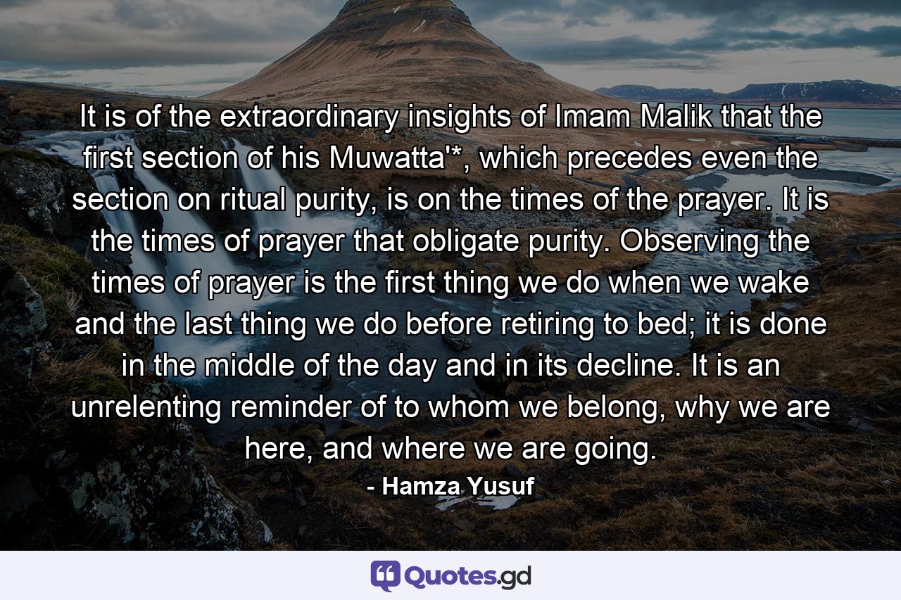 It is of the extraordinary insights of Imam Malik that the first section of his Muwatta'*, which precedes even the section on ritual purity, is on the times of the prayer. It is the times of prayer that obligate purity. Observing the times of prayer is the first thing we do when we wake and the last thing we do before retiring to bed; it is done in the middle of the day and in its decline. It is an unrelenting reminder of to whom we belong, why we are here, and where we are going. - Quote by Hamza Yusuf