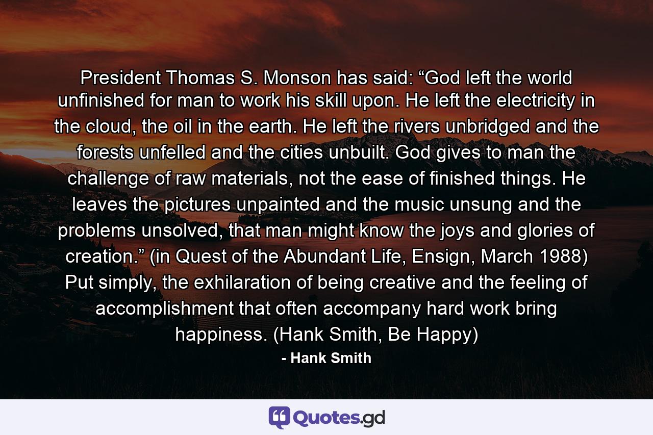 President Thomas S. Monson has said: “God left the world unfinished for man to work his skill upon. He left the electricity in the cloud, the oil in the earth. He left the rivers unbridged and the forests unfelled and the cities unbuilt. God gives to man the challenge of raw materials, not the ease of finished things. He leaves the pictures unpainted and the music unsung and the problems unsolved, that man might know the joys and glories of creation.” (in Quest of the Abundant Life, Ensign, March 1988) Put simply, the exhilaration of being creative and the feeling of accomplishment that often accompany hard work bring happiness. (Hank Smith, Be Happy) - Quote by Hank Smith