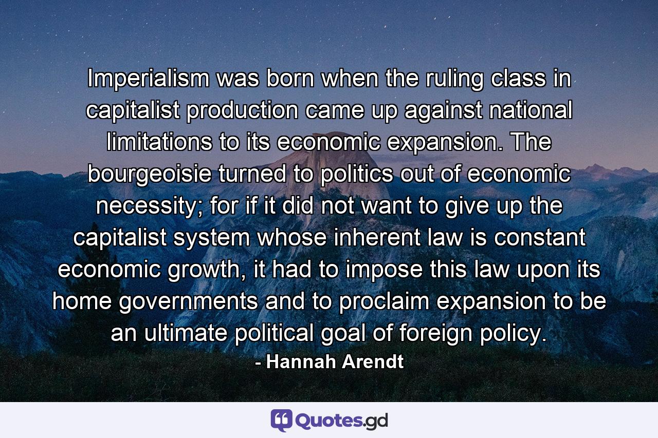 Imperialism was born when the ruling class in capitalist production came up against national limitations to its economic expansion. The bourgeoisie turned to politics out of economic necessity; for if it did not want to give up the capitalist system whose inherent law is constant economic growth, it had to impose this law upon its home governments and to proclaim expansion to be an ultimate political goal of foreign policy. - Quote by Hannah Arendt