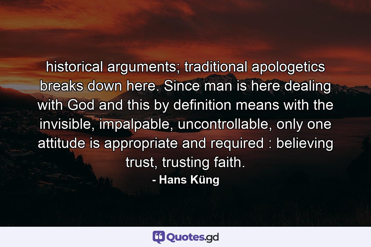 historical arguments; traditional apologetics breaks down here. Since man is here dealing with God and this by definition means with the invisible, impalpable, uncontrollable, only one attitude is appropriate and required : believing trust, trusting faith. - Quote by Hans Küng