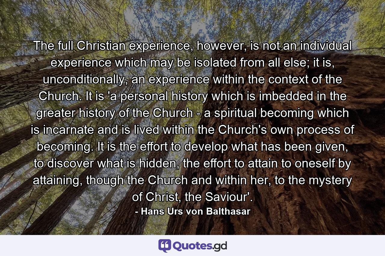 The full Christian experience, however, is not an individual experience which may be isolated from all else; it is, unconditionally, an experience within the context of the Church. It is 'a personal history which is imbedded in the greater history of the Church - a spiritual becoming which is incarnate and is lived within the Church's own process of becoming. It is the effort to develop what has been given, to discover what is hidden, the effort to attain to oneself by attaining, though the Church and within her, to the mystery of Christ, the Saviour'. - Quote by Hans Urs von Balthasar