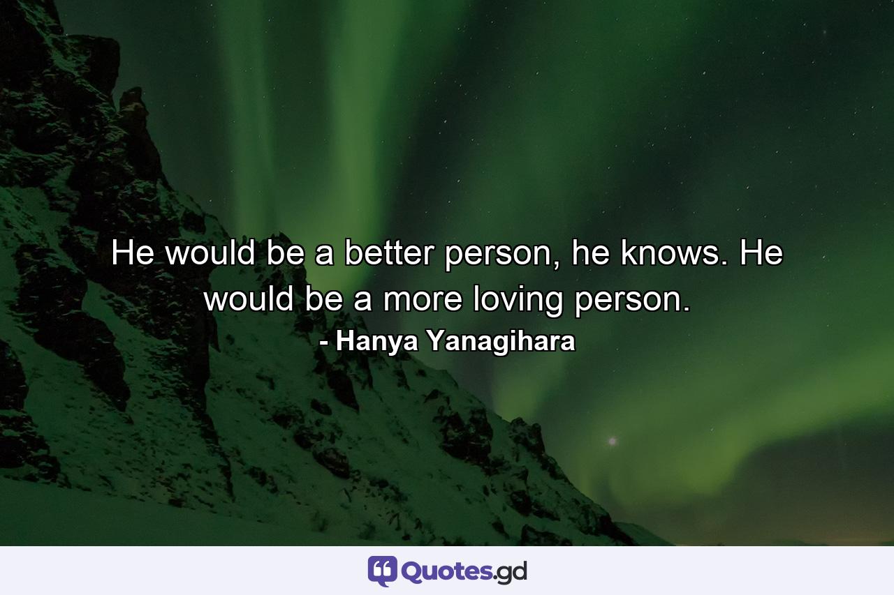 He would be a better person, he knows. He would be a more loving person. - Quote by Hanya Yanagihara