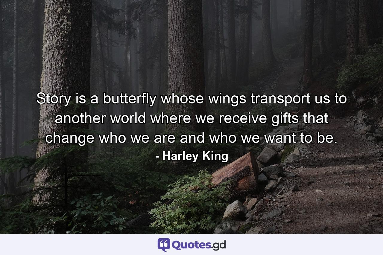 Story is a butterfly whose wings transport us to another world where we receive gifts that change who we are and who we want to be. - Quote by Harley King