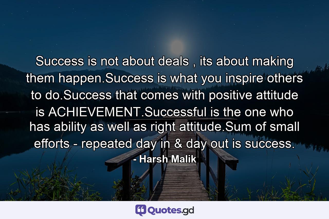 Success is not about deals , its about making them happen.Success is what you inspire others to do.Success that comes with positive attitude is ACHIEVEMENT.Successful is the one who has ability as well as right attitude.Sum of small efforts - repeated day in & day out is success. - Quote by Harsh Malik