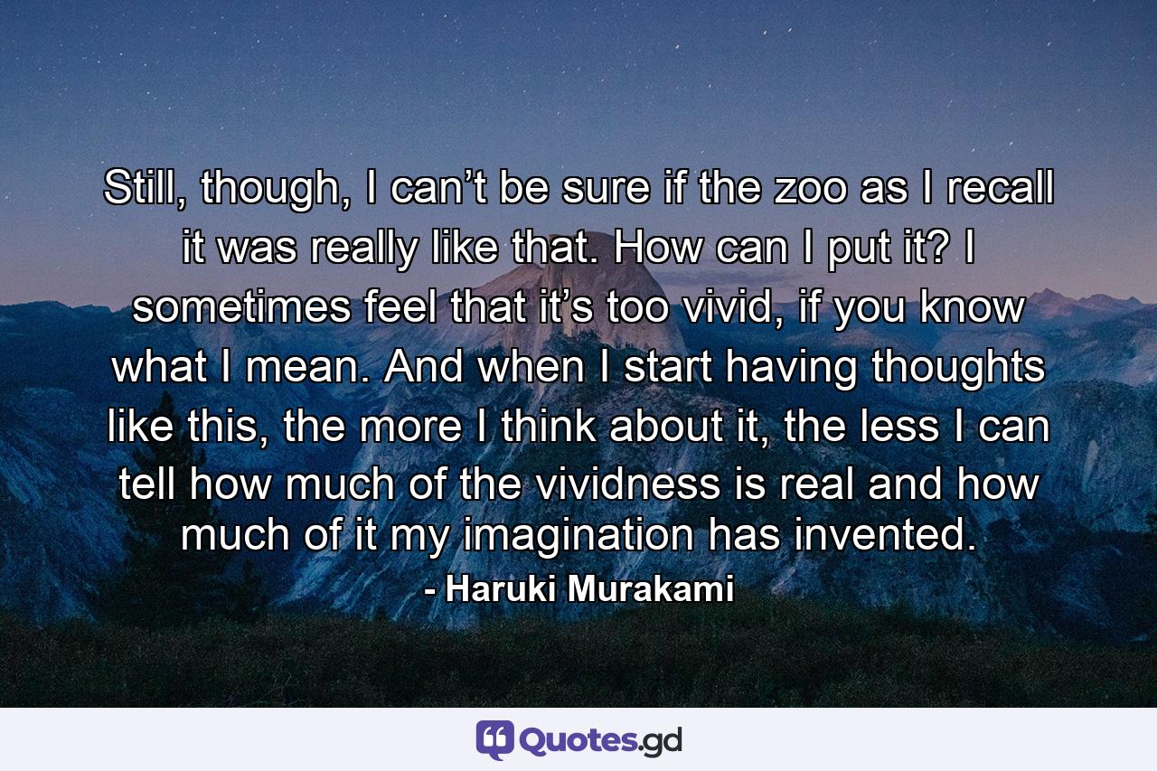 Still, though, I can’t be sure if the zoo as I recall it was really like that. How can I put it? I sometimes feel that it’s too vivid, if you know what I mean. And when I start having thoughts like this, the more I think about it, the less I can tell how much of the vividness is real and how much of it my imagination has invented. - Quote by Haruki Murakami