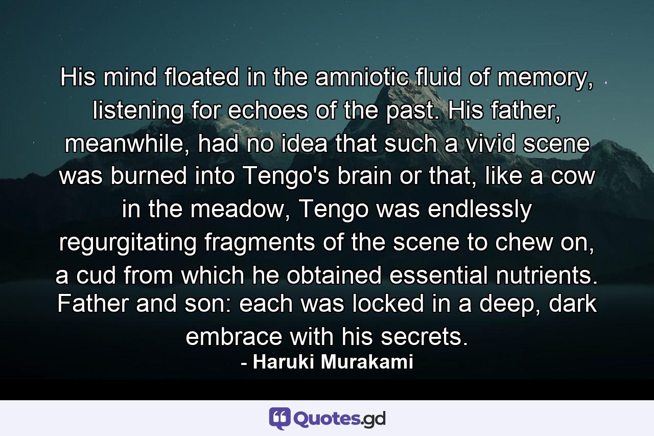 His mind floated in the amniotic fluid of memory, listening for echoes of the past. His father, meanwhile, had no idea that such a vivid scene was burned into Tengo's brain or that, like a cow in the meadow, Tengo was endlessly regurgitating fragments of the scene to chew on, a cud from which he obtained essential nutrients. Father and son: each was locked in a deep, dark embrace with his secrets. - Quote by Haruki Murakami