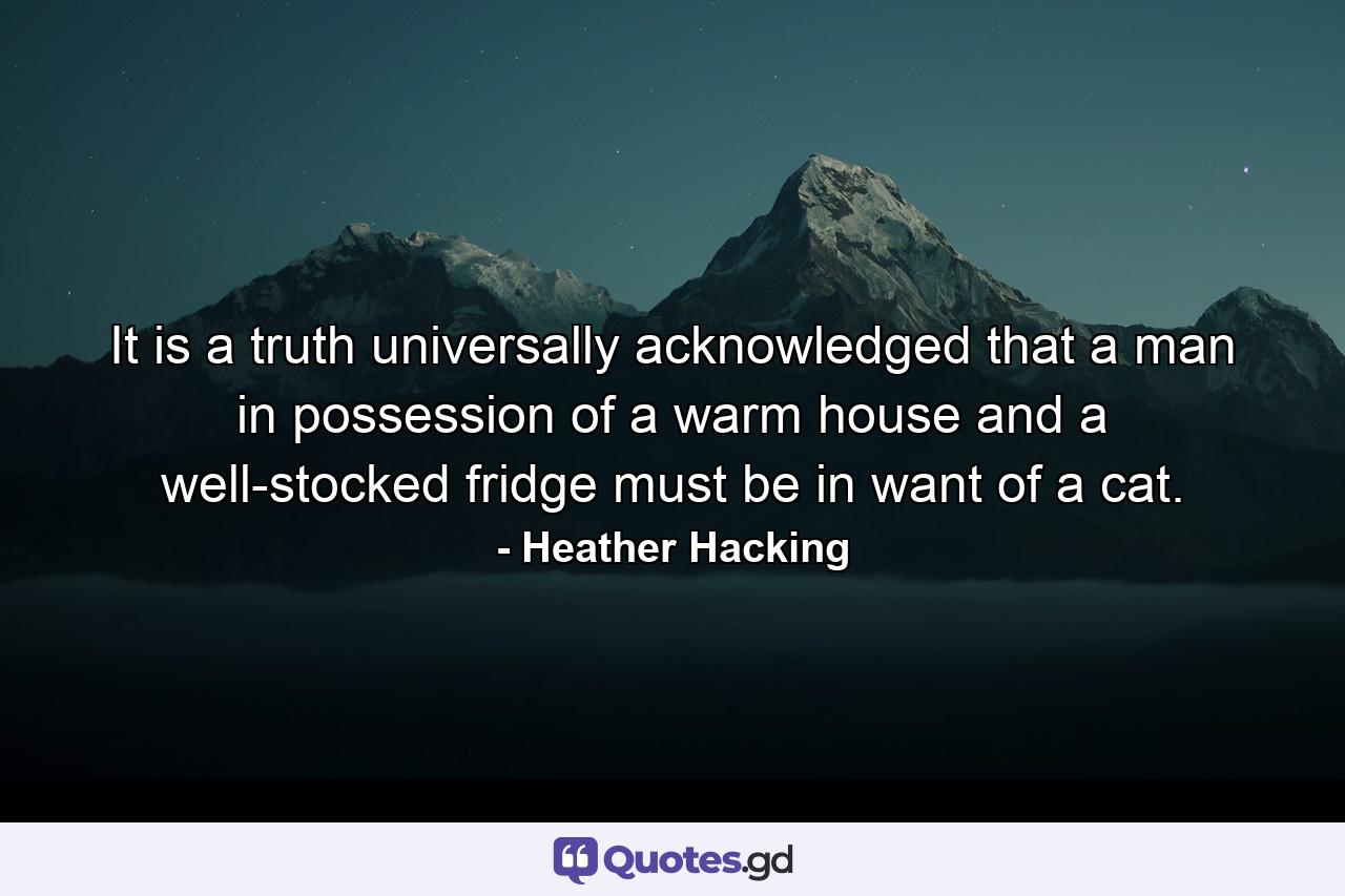 It is a truth universally acknowledged that a man in possession of a warm house and a well-stocked fridge must be in want of a cat. - Quote by Heather Hacking