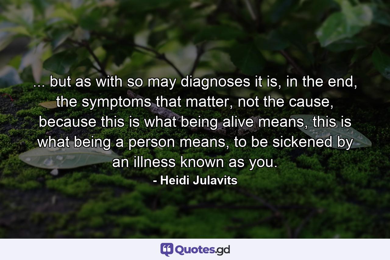 ... but as with so may diagnoses it is, in the end, the symptoms that matter, not the cause, because this is what being alive means, this is what being a person means, to be sickened by an illness known as you. - Quote by Heidi Julavits