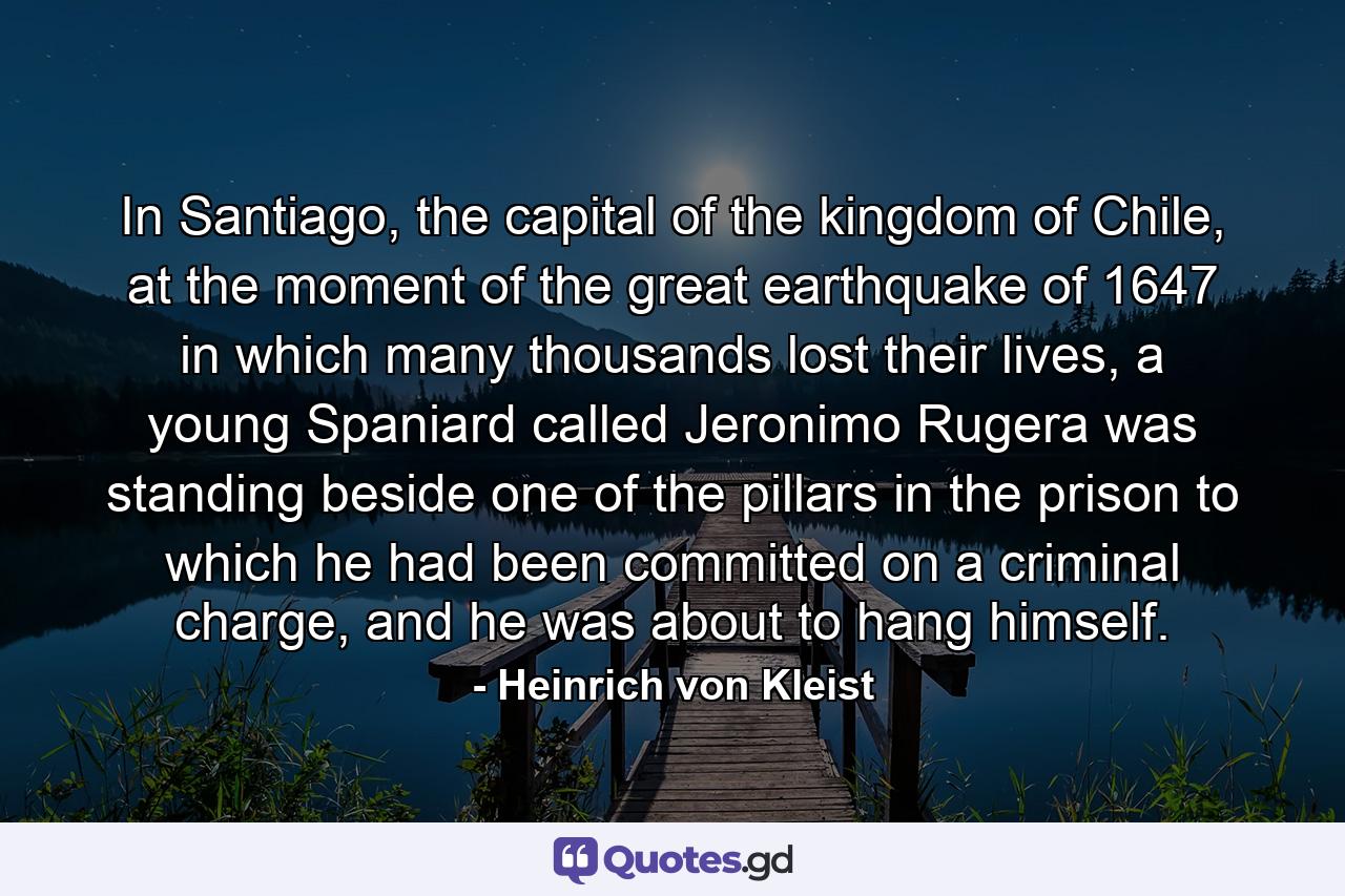 In Santiago, the capital of the kingdom of Chile, at the moment of the great earthquake of 1647 in which many thousands lost their lives, a young Spaniard called Jeronimo Rugera was standing beside one of the pillars in the prison to which he had been committed on a criminal charge, and he was about to hang himself. - Quote by Heinrich von Kleist