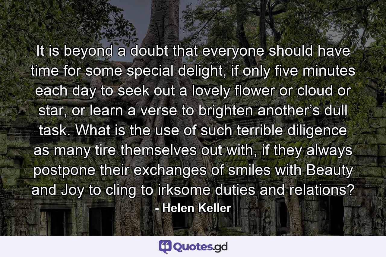 It is beyond a doubt that everyone should have time for some special delight, if only five minutes each day to seek out a lovely flower or cloud or star, or learn a verse to brighten another’s dull task. What is the use of such terrible diligence as many tire themselves out with, if they always postpone their exchanges of smiles with Beauty and Joy to cling to irksome duties and relations? - Quote by Helen Keller