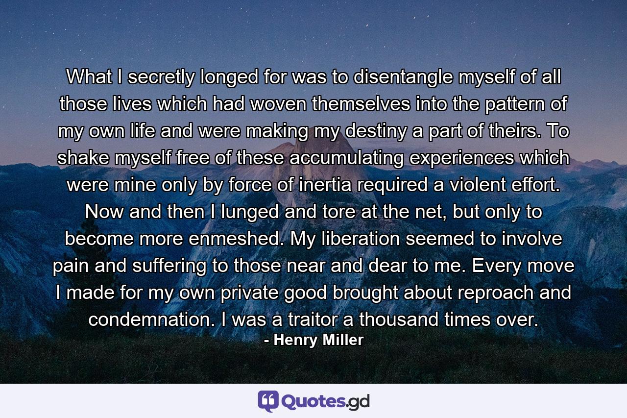 What I secretly longed for was to disentangle myself of all those lives which had woven themselves into the pattern of my own life and were making my destiny a part of theirs. To shake myself free of these accumulating experiences which were mine only by force of inertia required a violent effort. Now and then I lunged and tore at the net, but only to become more enmeshed. My liberation seemed to involve pain and suffering to those near and dear to me. Every move I made for my own private good brought about reproach and condemnation. I was a traitor a thousand times over. - Quote by Henry Miller