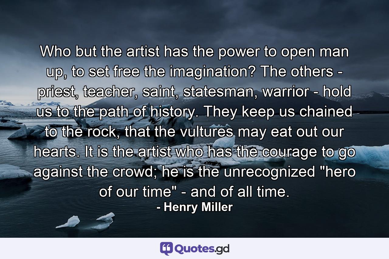 Who but the artist has the power to open man up, to set free the imagination? The others - priest, teacher, saint, statesman, warrior - hold us to the path of history. They keep us chained to the rock, that the vultures may eat out our hearts. It is the artist who has the courage to go against the crowd; he is the unrecognized 