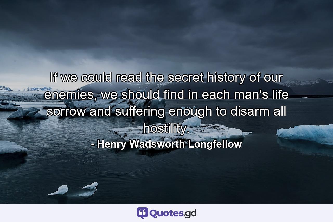 If we could read the secret history of our enemies, we should find in each man's life sorrow and suffering enough to disarm all hostility. - Quote by Henry Wadsworth Longfellow