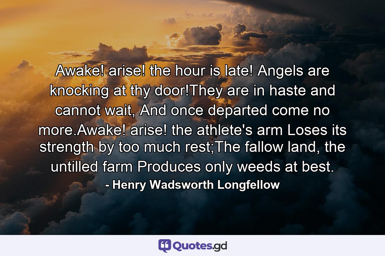 Awake! arise! the hour is late! Angels are knocking at thy door!They are in haste and cannot wait, And once departed come no more.Awake! arise! the athlete's arm Loses its strength by too much rest;The fallow land, the untilled farm Produces only weeds at best. - Quote by Henry Wadsworth Longfellow