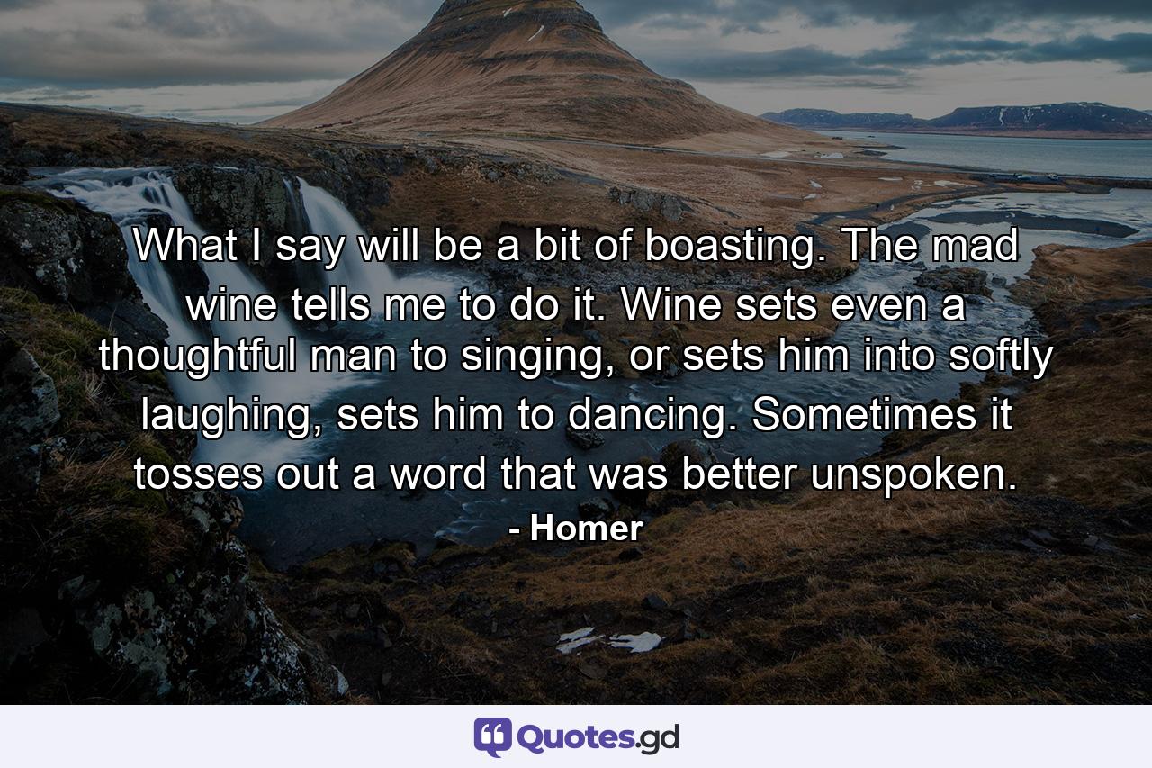 What I say will be a bit of boasting. The mad wine tells me to do it. Wine sets even a thoughtful man to singing, or sets him into softly laughing, sets him to dancing. Sometimes it tosses out a word that was better unspoken. - Quote by Homer