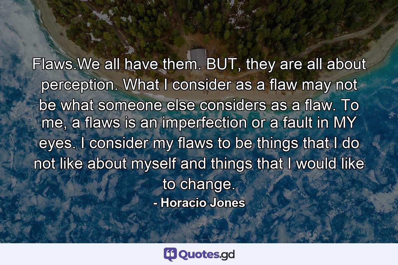 Flaws.We all have them. BUT, they are all about perception. What I consider as a flaw may not be what someone else considers as a flaw. To me, a flaws is an imperfection or a fault in MY eyes. I consider my flaws to be things that I do not like about myself and things that I would like to change. - Quote by Horacio Jones